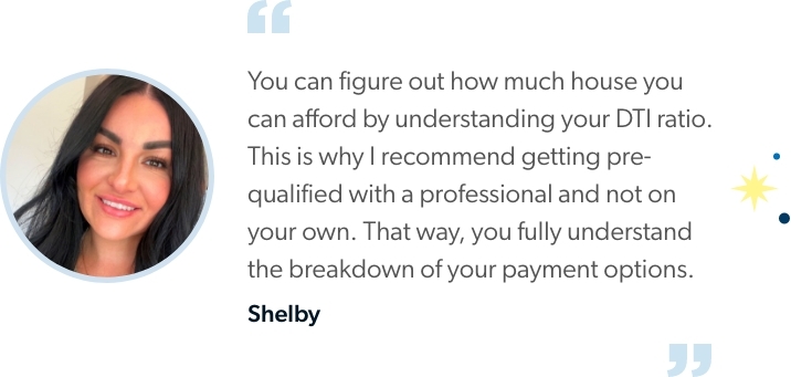 Shelby says "You can figure out how much house you can afford by understanding your DTI ratio. This is why I recommend getting pre-qualified with a professional and not on your own. That way, you fully understand the breakdown of your payment options.”